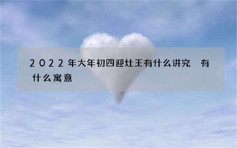 2022年大年初四迎灶王有什么讲究 有什么寓意